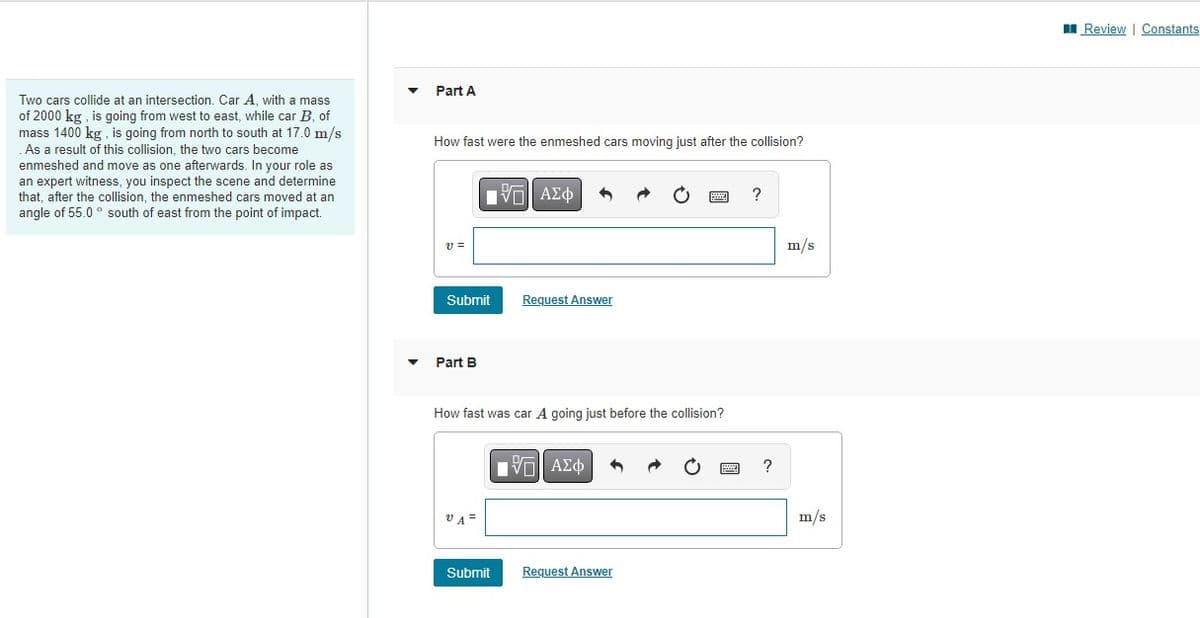 Two cars collide at an intersection. Car A, with a mass
of 2000 kg, is going from west to east, while car B, of
mass 1400 kg, is going from north to south at 17.0 m/s
. As a result of this collision, the two cars become
enmeshed and move one afterwards. In your role as
an expert witness, you inspect the scene and determine
that, after the collision, the enmeshed cars moved at an
angle of 55.0° south of east from the point of impact.
Part A
How fast were the enmeshed cars moving just after the collision?
V =
Submit
Part B
VA=
ΫΠΙ ΑΣΦ
How fast was car A going just before the collision?
Submit
Request Answer
ΠΫΠΙ ΑΣΦ
Request Answer
?
?
m/s
m/s
Review | Constants