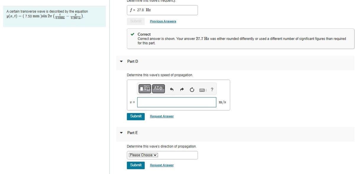 A certain transverse wave is described by the equation
(7.50 mm )sin 2x (0.0360 0.250 m)
y(x, t)
Determine this waves frequency.
f = 27.8 Hz
Submit
✓ Correct
Correct answer s shown. Your answer 27.7 Hz was either rounded differently or used a different number of significant figures than required
for this part.
Part D
Determine this wave's speed of propagation.
V =
Previous Answers
Submit
Part E
1 ΠΑΣΦ
Submit
Request Answer
Determine this wave's direction of propagation.
Please Choose ✓
Request Answer
?
m/s