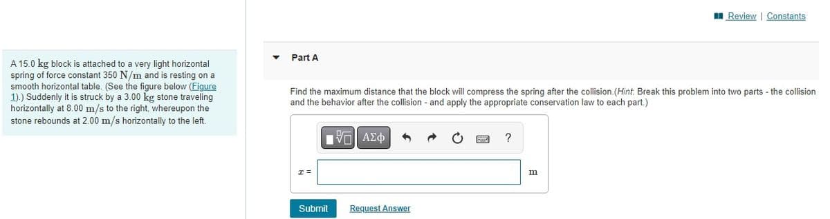 A 15.0 kg block is attached to a very light horizontal
spring of force constant 350 N/m and is resting on a
smooth horizontal table. (See the figure below (Figure
1).) Suddenly it is struck by a 3.00 kg stone traveling
horizontally at 8.00 m/s to the right, whereupon the
stone rebounds at 2.00 m/s horizontally to the left.
Part A
Find the maximum distance that the block will compress the spring after the collision. (Hint: Break this problem into two parts - the collision
and the behavior after the collision - and apply the appropriate conservation law to each part.)
17 ΑΣΦ
x =
Submit
Request Answer
?
Review | Constants
m