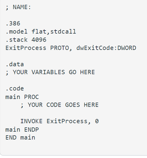 ; NAME:
.386
.model flat, stdcall
.stack 4096
ExitProcess PROTO, dwExitCode: DWORD
.data
; YOUR VARIABLES GO HERE
.code
main PROC
; YOUR CODE GOES HERE
INVOKE ExitProcess, 0
main ENDP
END main