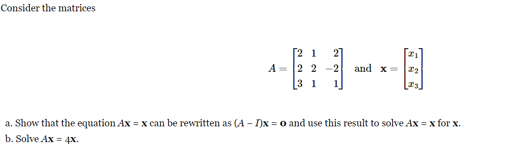 Consider the matrices
27
[2 1
A 2 2 -2
3 1
and x =
X1
X2
x 3
a. Show that the equation Ax = x can be rewritten as (A - I)x= 0 and use this result to solve Ax = x for x.
b. Solve Ax = 4x.