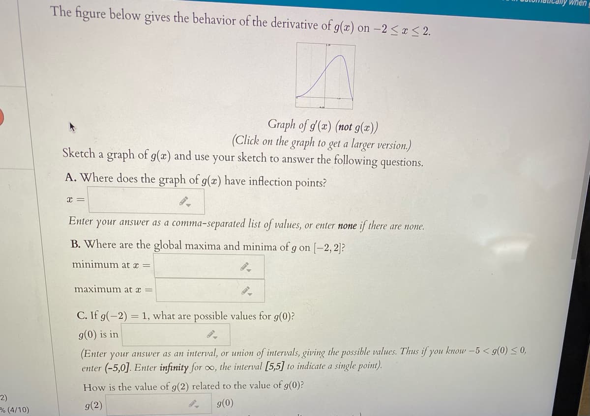 When
The figure below gives the behavior of the derivative of g(x) on –2 < ¤ < 2.
Graph of g (2) (not g(x))
(Click on the graph to get a larger version,)
Sketch a graph of g(x) and use your sketch to answer the following questions.
A. Where does the graph of g(x) have inflection points?
x =
Enter your answer as a comma-separated list of values, or enter none if there are none.
B. Where are the global maxima and minima of g on [-2,2]?
minimum at x =
maximum at x =
C. If g(-2) = 1, what are possible values for g(0)?
g(0) is in
(Enter your answer as an interval, or union of intervals, giving the possible values. Thus if you know -5 < g(0) < 0,
enter (-5,0]. Enter infinity for o, the interval [5,5] to indicate a single point).
How is the value of g(2) related
the value of g(0)?
2)
% (4/10)
g(2)
g(0)
