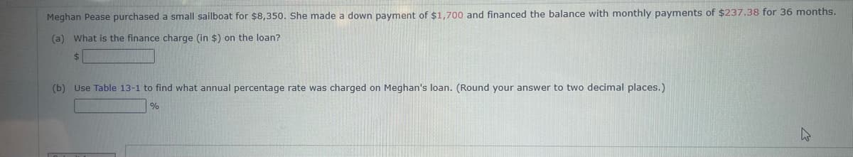Meghan Pease purchased a small sailboat for $8,350. She made a down payment of $1,700 and financed the balance with monthly payments of $237.38 for 36 months.
(a) What is the finance charge (in $) on the loan?
$
(b) Use Table 13-1 to find what annual percentage rate was charged on Meghan's loan. (Round your answer to two decimal places.)
%
4