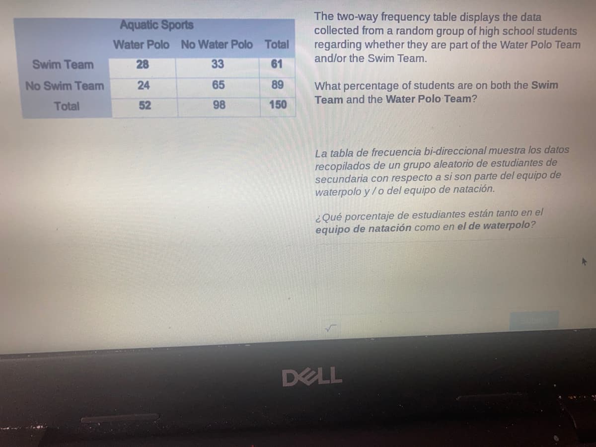 The two-way frequency table displays the data
collected from a random group of high school students
regarding whether they are part of the Water Polo Team
and/or the Swim Team.
Aquatic Sports
Water Polo No Water Polo Total
Swim Team
28
33
61
What percentage of students are on both the Swim
Team and the Water Polo Team?
No Swim Team
24
65
89
Total
52
98
150
La tabla de frecuencia bi-direccional muestra los datos
recopilados de un grupo aleatorio de estudiantes de
secundaria con respecto a si son parte del equipo de
waterpolo y/o del equipo de natación.
¿Qué porcentaje de estudiantes están tanto en el
equipo de natación como en el de waterpolo?
DELL
