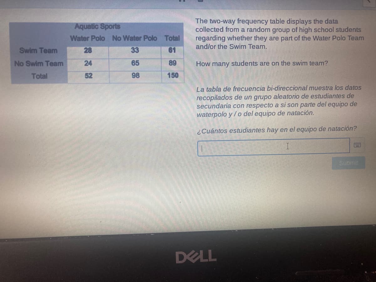 The two-way frequency table displays the data
collected from a random group of high school students
regarding whether they are part of the Water Polo Team
and/or the Swim Team.
Aquatic Sports
Water Polo No Water Polo Total
Swim Team
28
33
61
No Swim Team
24
65
89
How many students are on the swim team?
Total
52
98
150
La tabla de frecuencia bi-direccional muestra los datos
recopilados de un grupo aleatorio de estudiantes de
secundaria con respecto a si son parte del equipo de
waterpolo y/o del equipo de natación.
¿Cuántos estudiantes hay en el equipo de natación?
Submit
DELL
