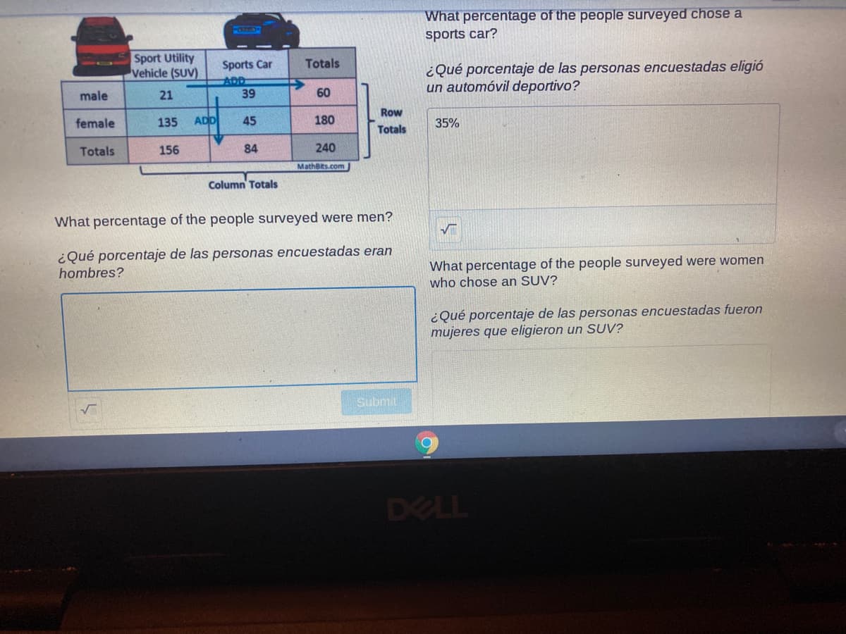 What percentage of the people surveyed chose a
sports car?
Sport Utility
Vehicle (SUV)
Totals
Sports Car
ADD
¿Qué porcentaje de las personas encuestadas eligió
un automóvil deportivo?
male
21
39
60
Row
female
135
ADD
45
180
35%
Totals
Totals
156
84
240
MathBits.com
Column' Totals
What percentage of the people surveyed were men?
¿Qué porcentaje de las personas encuestadas eran
hombres?
What percentage of the people surveyed were women
who chose an SUV?
¿Qué porcentaje de las personas encuestadas fueron
mujeres que eligieron un SUV?
Submit
DELL
