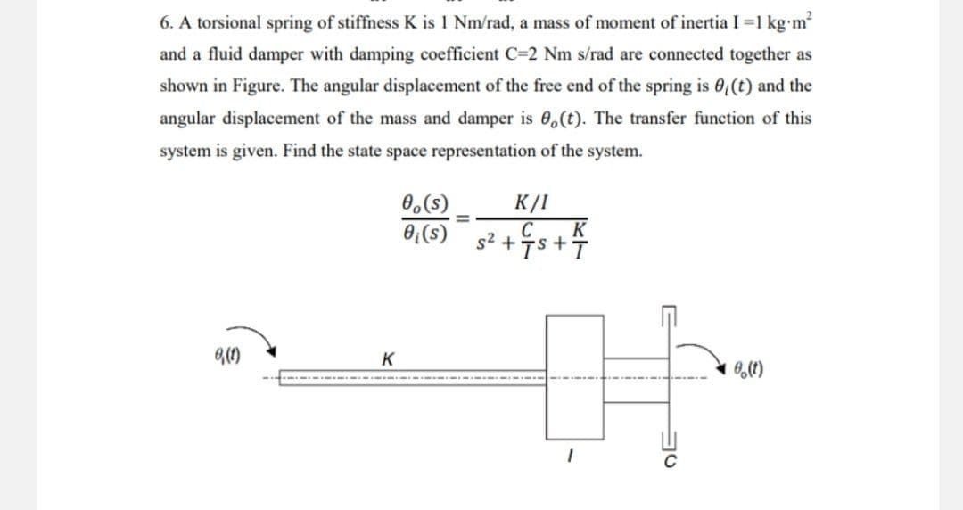 6. A torsional spring of stiffness K is 1 Nm/rad, a mass of moment of inertia I = 1 kg.m²
and a fluid damper with damping coefficient C-2 Nm s/rad are connected together as
shown in Figure. The angular displacement of the free end of the spring is 0₁ (t) and the
angular displacement of the mass and damper is 0,(t). The transfer function of this
system is given. Find the state space representation of the system.
0,(s)
K/I
0₁ (s)
C K
5² + •S+T
8,(1)
時
K
0₂ (1)