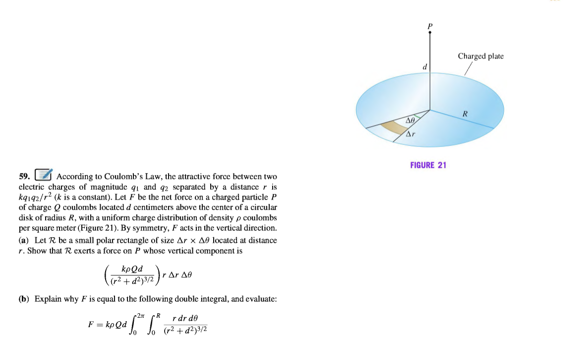 Charged plate
d
R
Ar
FIGURE 21
59.
According to Coulomb's Law, the attractive force between two
electric charges of magnitude q1 and q2 separated by a distancer is
kq192/r2 (k is a constant). Let F be the net force on a charged particle P
of charge Q coulombs located d centimeters above the center of a circular
disk of radius R, with a uniform charge distribution of density p coulombs
per square meter (Figure 21). By symmetry, F acts in the vertical direction.
(a) Let R be a small polar rectangle of size Ar x AÐ located at distance
r. Show that R exerts a force on P whose vertical component is
kpQd
r Δr Δθ
(r2 + d²)3/2
(b) Explain why F is equal to the following double integral, and evaluate:
c27
r dr de
F = kpQd
(r2 + d²)3/2
