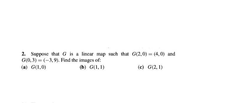 2. Suppose that G is a lincar map such that G(2,0) = (4, 0) and
G(0, 3) = (–3, 9). Find the images of:
(a) G(1,0)
(b) G(1, 1)
(c) G(2, 1)
