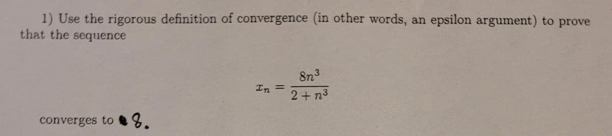 1) Use the rigorous definition of convergence (in other words, an epsilon argument) to prove
that the sequence
8n3
In
%3D
2+ n3
converges to 8.
