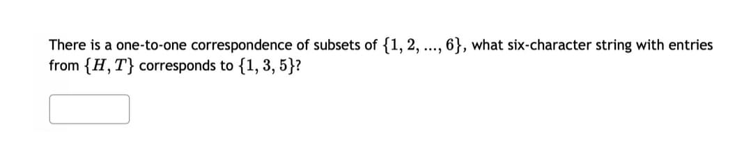 There is a one-to-one correspondence of subsets of {1, 2, ..., 6}, what six-character string with entries
from {H,T} corresponds to {1, 3, 5}?
