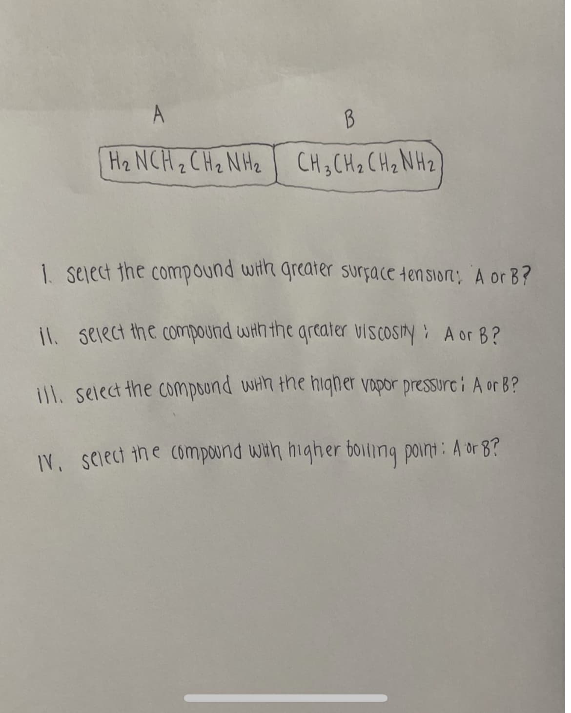 A
B
H₂ NCH₂CH₂NH₂ CH3CH₂ CH₂NH₂
1. select the compound with greater surface tension: A or B?
11. Select the compound with the greater viscosity: A or B?
ill. select the compound with the higher vapor pressure: A or B?
IV. select the compound with higher boiling point: A or 8?