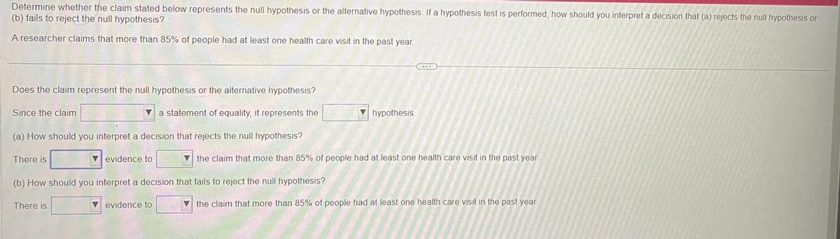 Determine whether the claim stated below represents the null hypothesis or the alternative hypothesis. If a hypothesis test is performed, how should you interpret a decision that (a) rejects the null hypothesis or
(b) fails to reject the null hypothesis?
A researcher claims that more than 85% of people had at least one health care visit in the past year.
Does the claim represent the null hypothesis or the alternative hypothesis?
a statement of equality, it represents the
(a) How should you interpret a decision that rejects the null hypothesis?
Since the claim
There is
evidence to
There is
(b) How should you interpret a decision that fails to reject the null hypothesis?
evidence to
hypothesis.
the claim that more than 85% of people had at least one health care visit in the past year.
the claim that more than 85% of people had at least one health care visit in the past year.