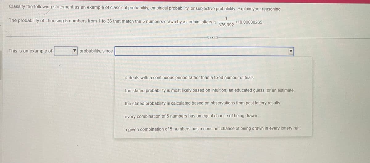 Classify the following statement as an example of classical probability, empirical probability, or subjective probability. Explain your reasoning.
1
376,992
The probability of choosing 5 numbers from 1 to 36 that match the 5 numbers drawn by a certain lottery is
This is an example of
probability, since
B1
0.00000265.
it deals with a continuous period rather than a fixed number of trials.
the stated probability is most likely based on intuition, an educated guess, or an estimate.
the stated probability is calculated based on observations from past lottery results.
every combination of 5 numbers has an equal chance of being drawn.
a given combination of 5 numbers has a constant chance of being drawn in every lottery run.