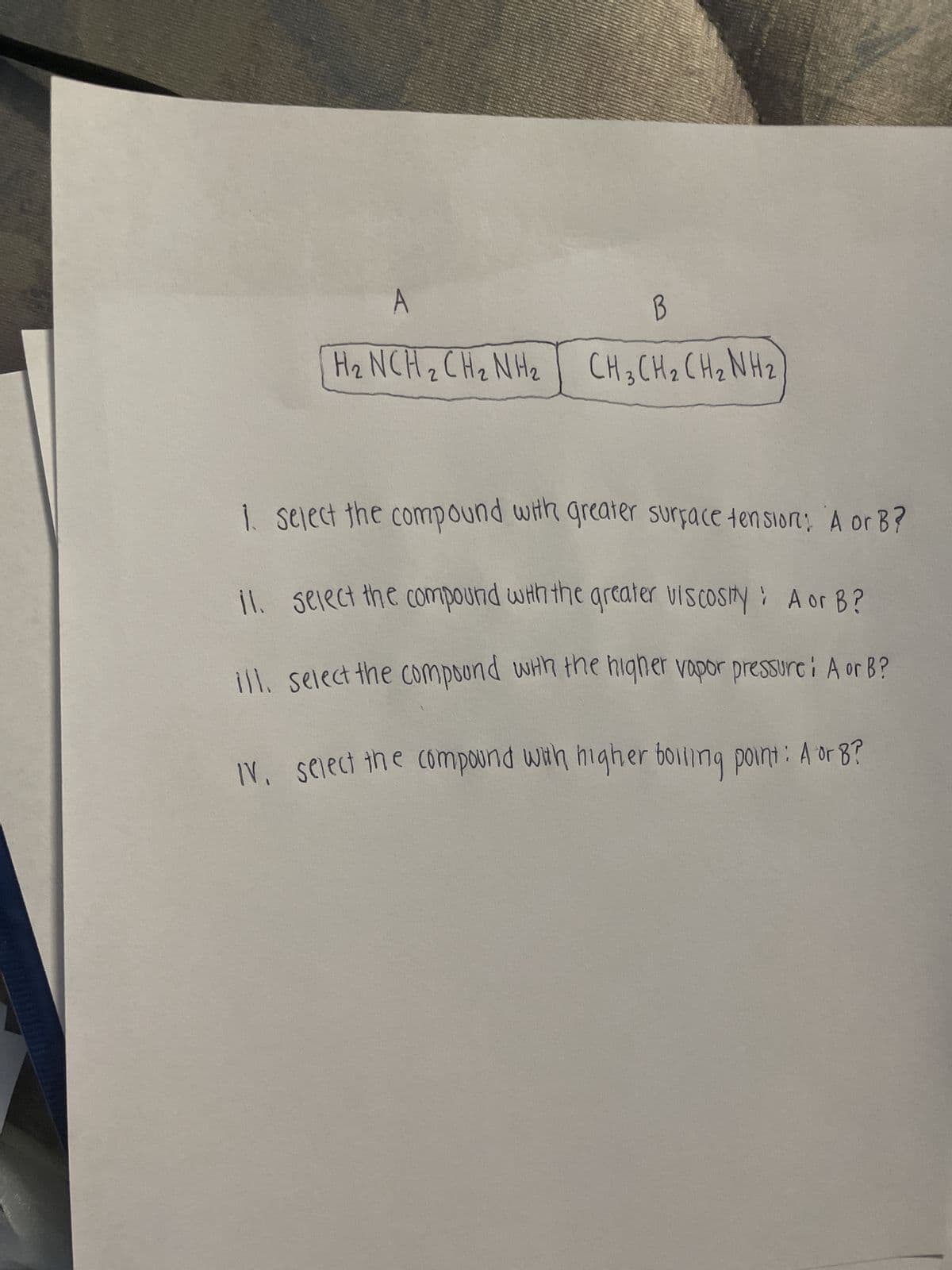 A
B
H₂ NCH₂ CH₂ NH₂ CH3CH₂ CH₂NH₂
1. Select the compound with greater surface tension: A or B?
il. select the compound with the greater viscosity: A or B?
ill. select the compound with the higher vapor pressurei A or B?
IV. select the compound with higher boiling point: A or 8?