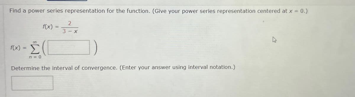 Find a power series representation for the function. (Give your power series representation centered at x = 0.)
f(x) =
f(x)
Σ (1
n = 0
=
2
3 - X
Determine the interval of convergence. (Enter your answer using interval notation.)