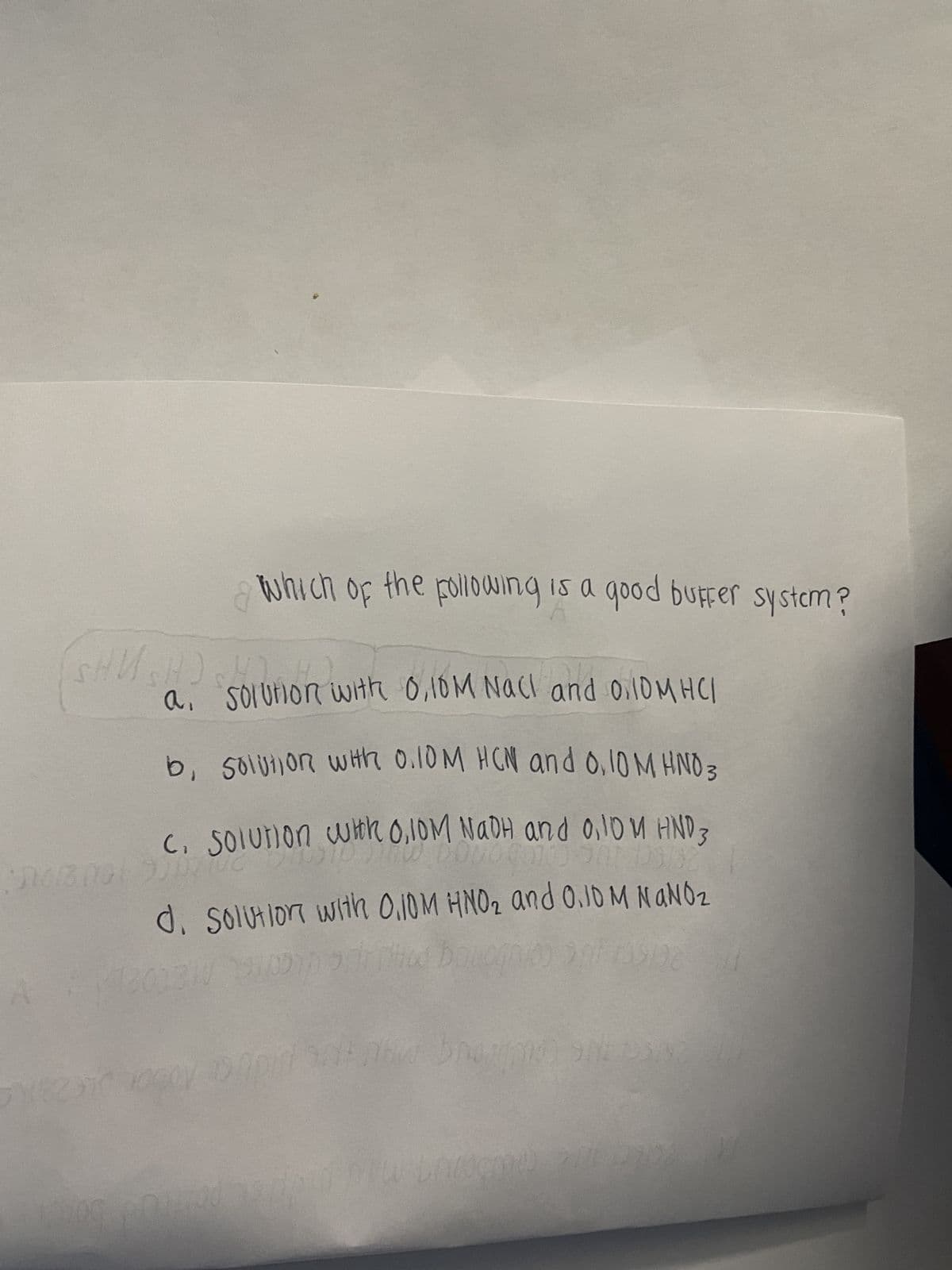 which of the following is a good buffer system?
SHUSH) SSOLUTIO
a.
solution with 0,10M NaCl and 0.10MHCI
b, solution with 0.10M HCN and 0.10 M HNO 3
C. solution with 0,10M NADH and 0.10 M HND
12
d. Solution with 0.10M HNO₂ and 0.10 M NaNO₂
200310 29 Dipped Balognko
0908
brown SREDS
WE25i 2000 pr
000000 200