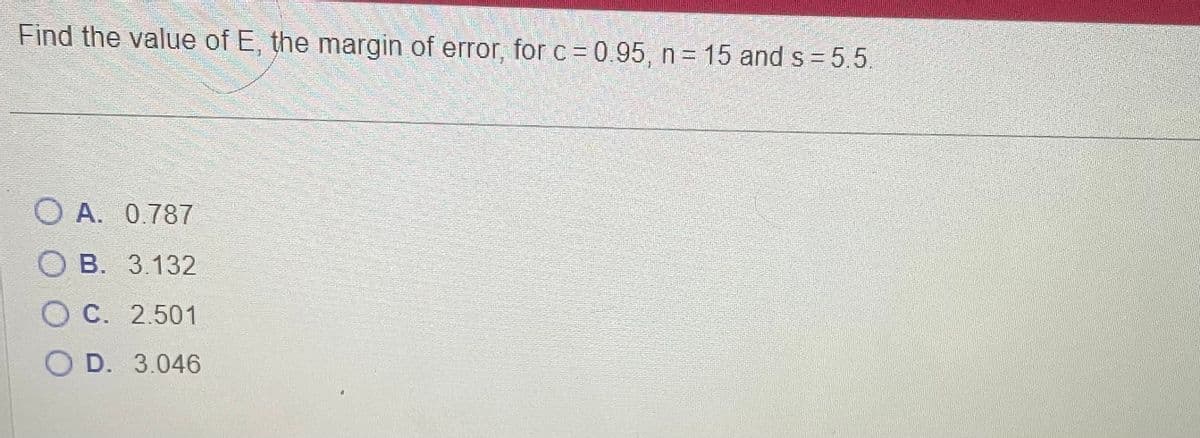 Find the value of E, the margin of error, for c = 0.95, n = 15 and s=5.5.
O A. 0.787
OB. 3.132
OC. 2.501
O D. 3.046