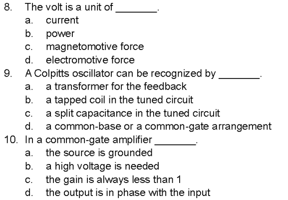 8.
9.
The volt is a unit of
a. current
b.
power
C.
magnetomotive force
d. electromotive force
A Colpitts oscillator can be recognized by
a. a transformer for the feedback
b.
C.
d.
a tapped coil in the tuned circuit
a split capacitance in the tuned circuit
a common-base or a common-gate arrangement
10. In a common-gate amplifier
a.
the source is grounded
b.
C.
d.
a high voltage is needed
the gain is always less than 1
the output is in phase with the input