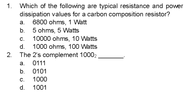 1. Which of the following are typical resistance and power
dissipation values for a carbon composition resistor?
6800 ohms, 1 Watt
5 ohms, 5 Watts
C.
10000 ohms, 10 Watts
d. 1000 ohms, 100 Watts
The 2's complement 10002
0111
2.
a.
b.
a.
b. 0101
1000
1001
C.
d.