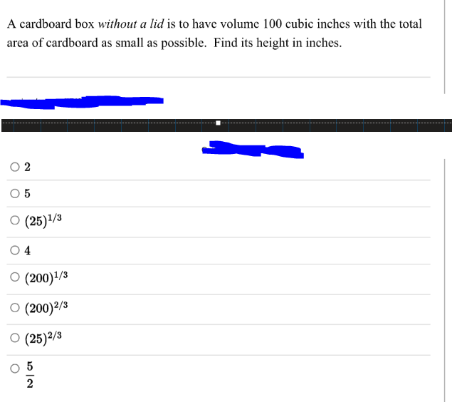 A cardboard box without a lid is to have volume 100 cubic inches with the total
area of cardboard as small as possible. Find its height in inches.
O (25)/3
4
O (200)'/3
O (200)2/3
O (25)²/3
5
2
