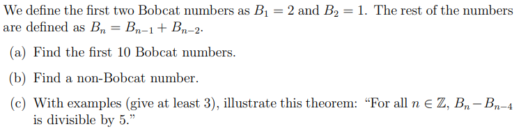 We define the first two Bobcat numbers as B1 = 2 and B2 = 1. The rest of the numbers
are defined as Bn = Bn–1+ Bn-2.
(a) Find the first 10 Bobcat numbers.
(b) Find a non-Bobcat number.
(c) With examples (give at least 3), illustrate this theorem: "For all n E Z, Bn-Bn-4
is divisible by 5."
