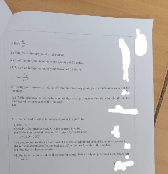dy
(a) Find
dx
(b) Find the stationary point on the curve.
(c) Find the marginal revenue when quantity is 20 units.
(d) Given an interpretation of your answer of (c) above.
(e) Find
dx
() Using your answer of (e), justify that the stationary point gives a maximum value for the
revenue.
(g) With reference to the behaviour of the revenue function discuss what should be the
strategy of the producer of this product.
(3)
6. The demand function for a certain product is given by
Q= 65-5P
where P is the price in E and Q is the demand in units.
(a) Show that the total revenue ER is given by the function
R=13Q-0.20
The production involves a fixed cost of £30 and an additional cost of £2 per unit produced
(b) Write an expression for the total cost fC to produce Q units of this product
(c) Find the break-even points.
(d) On the same sketch, show these two functions. State clearly on your sketch the breakeven
points.
