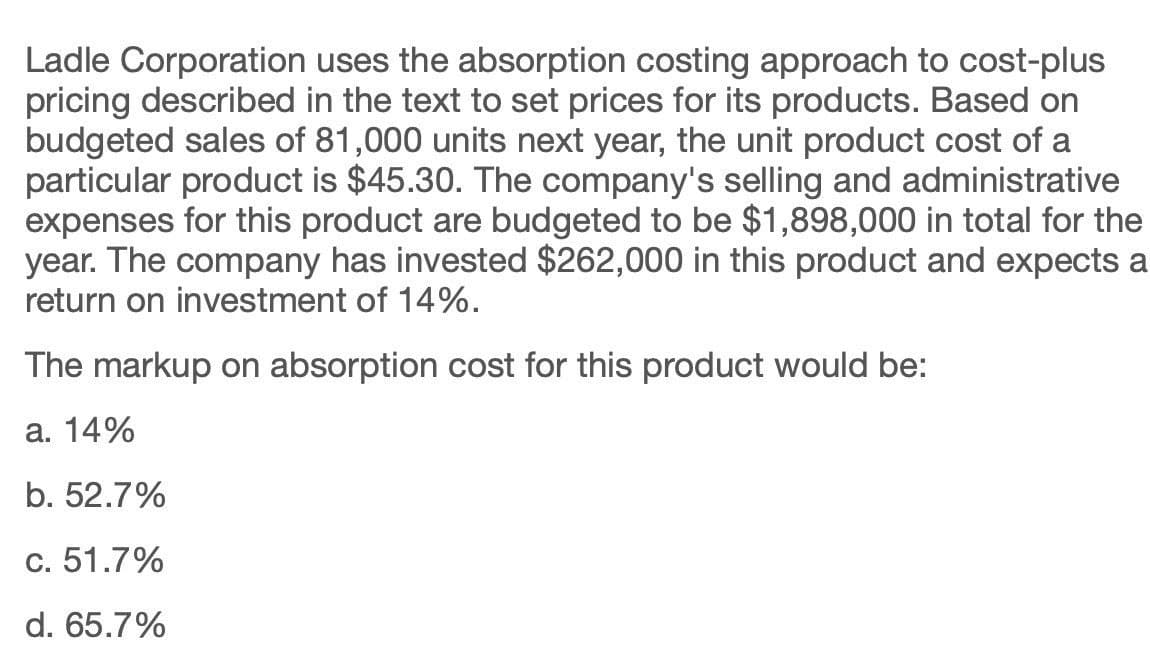 Ladle Corporation uses the absorption costing approach to cost-plus
pricing described in the text to set prices for its products. Based on
budgeted sales of 81,000 units next year, the unit product cost of a
particular product is $45.30. The company's selling and administrative
expenses for this product are budgeted to be $1,898,000 in total for the
year. The company has invested $262,000 in this product and expects a
return on investment of 14%.
The markup on absorption cost for this product would be:
a. 14%
b. 52.7%
c. 51.7%
d. 65.7%