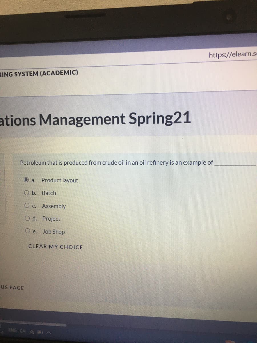 https://elearn.se
HING SYSTEM (ACADEMIC)
ations Management Spring21
Petroleum that is produced from crude oil in an oil refinery is an example of
O a.
Product layout
O b. Batch
O c. Assembly
O d. Project
O e. Job Shop
CLEAR MY CHOICE
US PAGE
ENG d0 A
