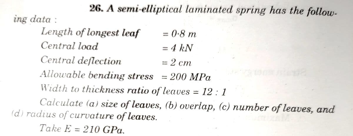 26. A semi-elliptical laminated spring has the follow-
ing data :
Length of longest leaf
= 0•8 m
Central load
= 4 kN
%3D
Central deflection
Allowable bending stress = 200 MPa
-= 2 cm
Width to thckness ratio of leaves = 12 : 1
Calculate (a) size of leaves, (b) overlap, (c) number of leaves, and
(d) radius of curvature of leaves.
Take E = 210 GPa.
