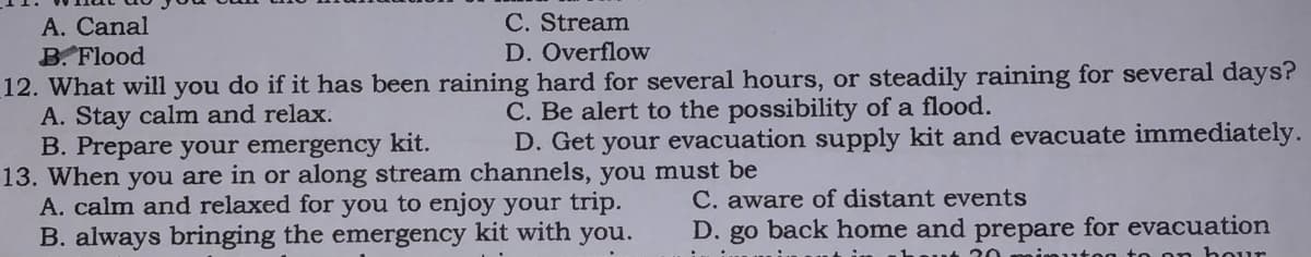 C. Stream
D. Overflow
A. Canal
B. Flood
12. What will you do if it has been raining hard for several hours, or steadily raining for several days?
A. Stay calm and relax.
B. Prepare your emergency kit.
13. When you are in or along stream channels, you must be
A. calm and relaxed for you to enjoy your trip.
B. always bringing the emergency kit with you.
C. Be alert to the possibility of a flood.
D. Get your evacuation supply kit and evacuate immediately.
C. aware of distant events
D. go back home and prepare for evacuation
20
ויד ר ד %ן
