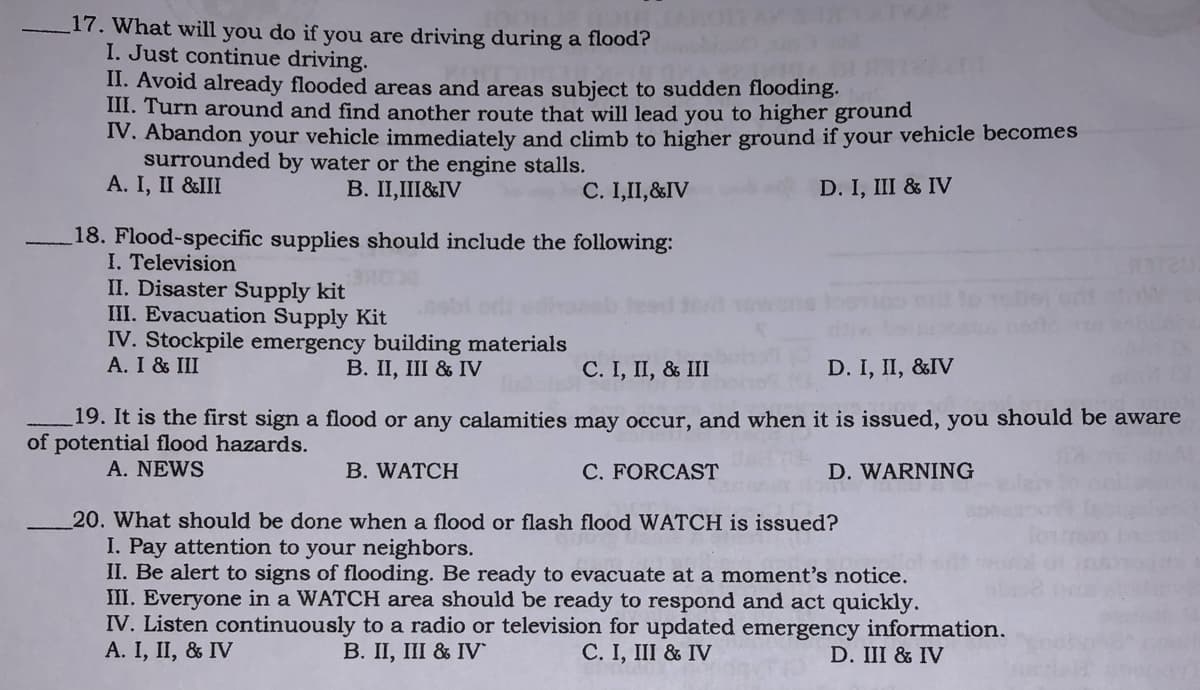 17. What will you do if you are driving during a flood?
I. Just continue driving.
II. Avoid already flooded areas and areas subject to sudden flooding.
III. Turn around and find another route that will lead you to higher ground
IV. Abandon your vehicle immediately and climb to higher ground if your vehicle becomes
surrounded by water or the engine stalls.
A. I, II &III
B. II,III&IV
C. I,II,&IV
D. I, III & IV
18. Flood-specific supplies should include the following:
I. Television
II. Disaster Supply kit
III. Evacuation Supply Kit
IV. Stockpile emergency building materials
A. I & III
В. IП, III & IV
C. I, II, & III
D. I, II, &IV
19. It is the first sign a flood or any calamities may occur, and when it is issued, you should be aware
of potential flood hazards.
A. NEWS
B. WATCH
C. FORCAST
D. WARNING
20. What should be done when a flood or flash flood WATCH is issued?
I. Pay attention to your neighbors.
II. Be alert to signs of flooding. Be ready to evacuate at a moment's notice.
III. Everyone in a WATCH area should be ready to respond and act quickly.
IV. Listen continuously to a radio or television for updated emergency information.
A. I, II, & IV
В. II, II & IV
C. I, III & IV
D. III & IV
