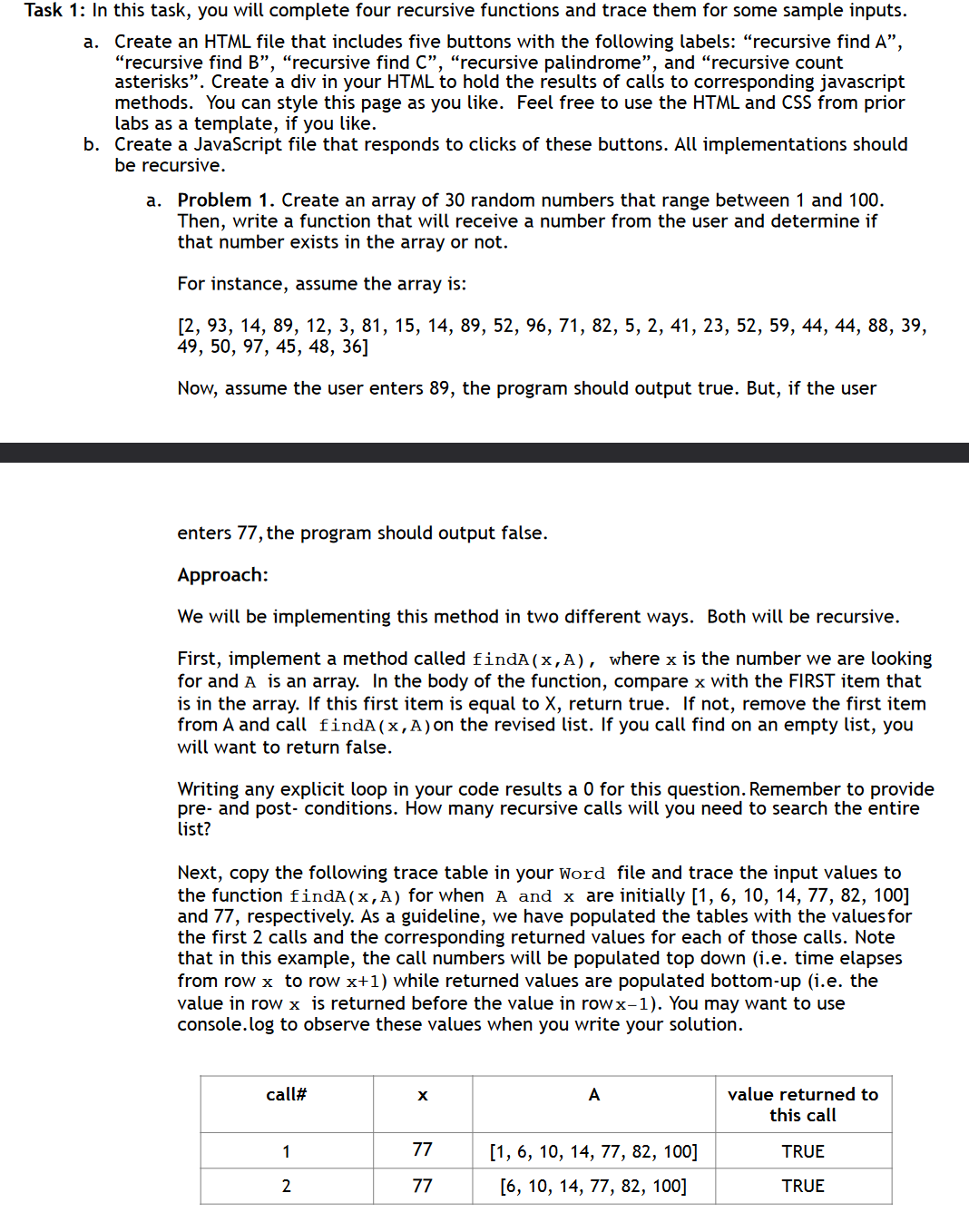 Task 1: In this task, you will complete four recursive functions and trace them for some sample inputs.
a.
Create an HTML file that includes five buttons with the following labels: "recursive find A",
"recursive find B", "recursive find C", "recursive palindrome", and "recursive count
asterisks". Create a div in your HTML to hold the results of calls to corresponding javascript
methods. You can style this page as you like. Feel free to use the HTML and CSS from prior
labs as a template, if you like.
b. Create a JavaScript file that responds to clicks of these buttons. All implementations should
be recursive.
a. Problem 1. Create an array of 30 random numbers that range between 1 and 100.
Then, write a function that will receive a number from the user and determine if
that number exists in the array or not.
For instance, assume the array is:
[2, 93, 14, 89, 12, 3, 81, 15, 14, 89, 52, 96, 71, 82, 5, 2, 41, 23, 52, 59, 44, 44, 88, 39,
49, 50, 97, 45, 48, 36]
Now, assume the user enters 89, the program should output true. But, if the user
enters 77, the program should output false.
Approach:
We will be implementing this method in two different ways. Both will be recursive.
First, implement a method called findA (x,A), where x is the number we are looking
for and A is an array. In the body of the function, compare x with the FIRST item that
is in the array. If this first item is equal to X, return true. If not, remove the first item
from A and call findA(x,A) on the revised list. If you call find on an empty list, you
will want to return false.
Writing any explicit loop in your code results a 0 for this question. Remember to provide
pre- and post-conditions. How many recursive calls will you need to search the entire
list?
Next, copy the following trace table in your Word file and trace the input values to
the function findA (x,A) for when A and x are initially [1, 6, 10, 14, 77, 82, 100]
and 77, respectively. As a guideline, we have populated the tables with the values for
the first 2 calls and the corresponding returned values for each of those calls. Note
that in this example, the call numbers will be populated top down (i.e. time elapses
from row x to row x+1) while returned values are populated bottom-up (i.e. the
value in row x is returned before the value in rowx-1). You may want to use
console.log to observe these values when you write your solution.
call#
A
value returned to
this call
1
77
[1, 6, 10, 14, 77, 82, 100]
TRUE
2
77
[6, 10, 14, 77, 82, 100]
TRUE