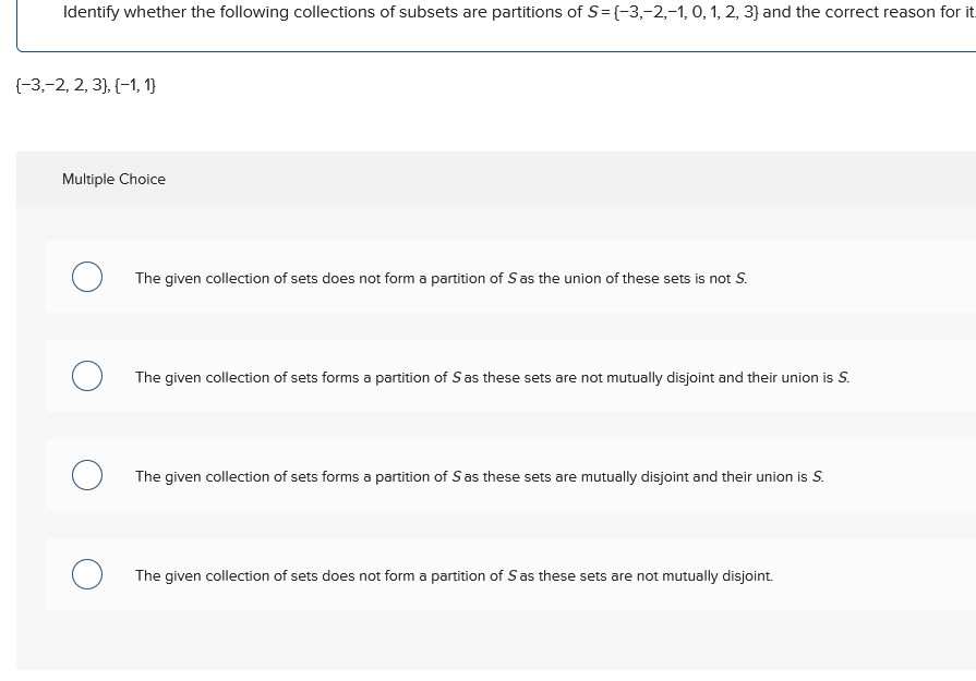 Identify whether the following collections of subsets are partitions of S=(-3,-2,-1, 0, 1, 2, 3) and the correct reason for it
{−3,−2, 2, 3}, {−1, 1}
Multiple Choice
О
The given collection of sets does not form a partition of S as the union of these sets is not S.
О
The given collection of sets forms a partition of S as these sets are not mutually disjoint and their union is S.
The given collection of sets forms a partition of S as these sets are mutually disjoint and their union is S.
О
The given collection of sets does not form a partition of S as these sets are not mutually disjoint.