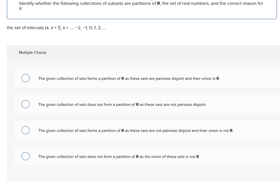 Identify whether the following collections of subsets are partitions of R, the set of real numbers, and the correct reason for
it:
the set of intervals (k, k+1], k = ..., −2, −1, 0, 1, 2, ...
Multiple Choice
О
The given collection of sets forms a partition of R as these sets are pairwise disjoint and their union is R.
The given collection of sets does not form a partition of R as these sets are not pairwise disjoint.
О
The given collection of sets forms a partition of R as these sets are not pairwise disjoint and their union is not R.
о
The given collection of sets does not form a partition of R as the union of these sets is not R.