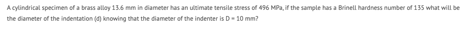 A cylindrical specimen of a brass alloy 13.6 mm in diameter has an ultimate tensile stress of 496 MPa, if the sample has a Brinell hardness number of 135 what will be
the diameter of the indentation (d) knowing that the diameter of the indenter is D = 10 mm?
