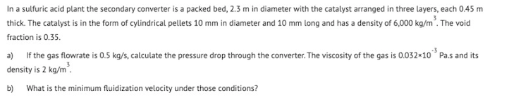 In a sulfuric acid plant the secondary converter is a packed bed, 2.3 m in diameter with the catalyst arranged in three layers, each 0.45 m
thick. The catalyst is in the form of cylindrical pellets 10 mm in diameter and 10 mm long and has a density of 6,000 kg/m. The void
fraction is 0.35.
a) If the gas flowrate is 0.5 kg/s, calculate the pressure drop through the converter. The viscosity of the gas is 0.032×10° Pa.s and its
density is 2 kg/m.
b) What is the minimum fluidization velocity under those conditions?
