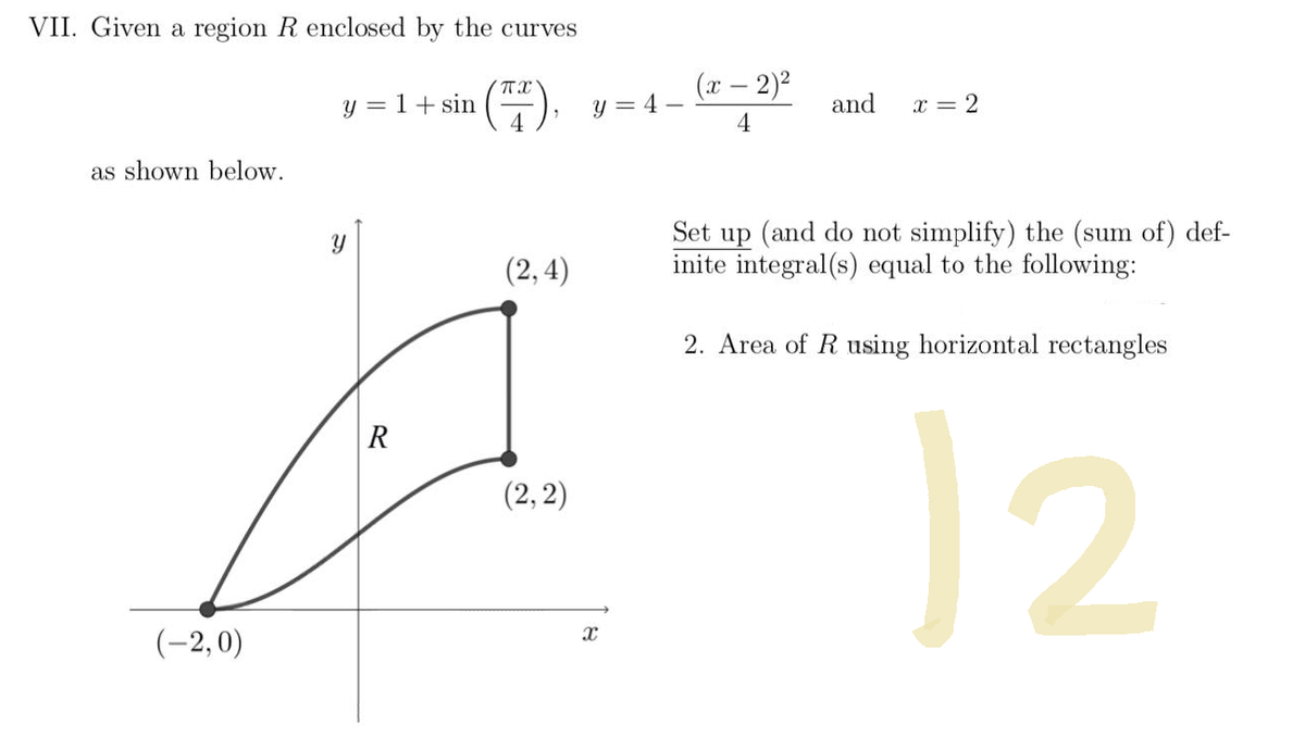 VII. Given a region R enclosed by the curves
π
y = 1 + sin
(F).
4
as shown below.
(2,4)
(2, 2)
(-2,0)
Y
R
(x - 2)²
y=4-
and
x = 2
4
Set up (and do not simplify) the (sum of) def-
inite integral(s) equal to the following:
2. Area of R using horizontal rectangles
12
X