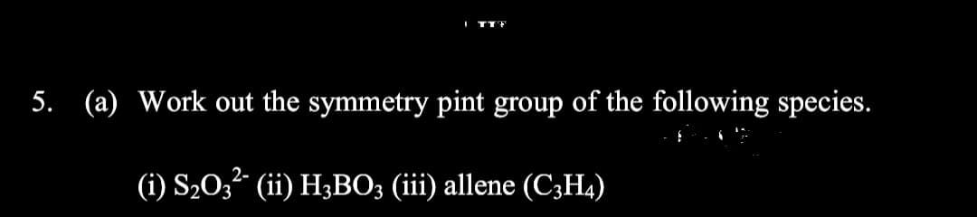 5. (a) Work out the symmetry pint group of the following species.
(i) S20,² (ii) H3BO; (iii) allene (C3H4)
