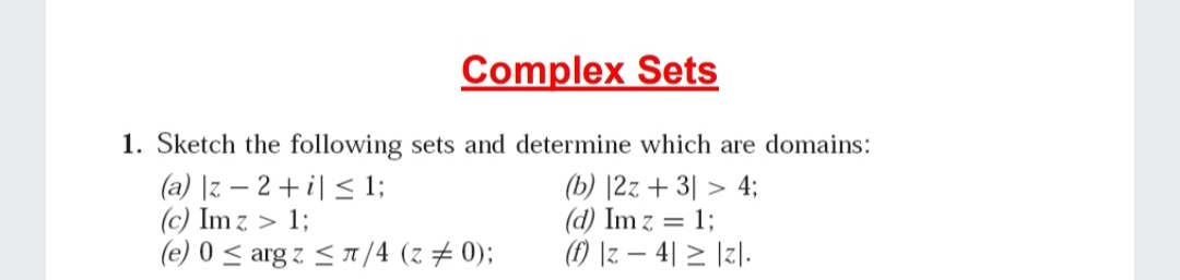 Complex Sets
1. Sketch the following sets and determine which are domains:
(a) |z – 2 + i| < 1;
(c) Im z > 1;
(e) 0 < arg z <1/4 (z # 0);
(b) |2z + 3| > 4;
(d) Im z = 1;
(f) \z – 4| > \zl.
