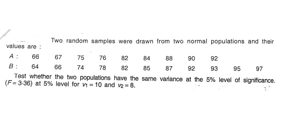 Two random samples were drawn from two normal populations and their
values are :
А:
66
67
75
76
82
84
88
90
92
B:
64
66
74
78
82
85
87
92
93
95
97
Test whether the two populations have the same variance at the 5% level of significance.
(F= 3-36) at 5% level for vi = 10 and v2 = 8.
