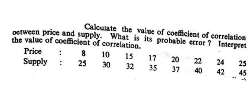 Calculate the value of coefficient of correlation
petween price and supply. What is its probable error ? Interpret
the value of coefficient of correlation.
Price
8.
10
15
17
20
22
24
25
Supply
:
25
30
32
35
37
40
42
45
