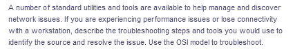 A number of standard utilities and tools are available to help manage and discover
network issues. If you are experiencing performance issues or lose connectivity
with a workstation, describe the troubleshooting steps and tools you would use to
identify the source and resolve the issue. Use the OSI model to troubleshoot.
