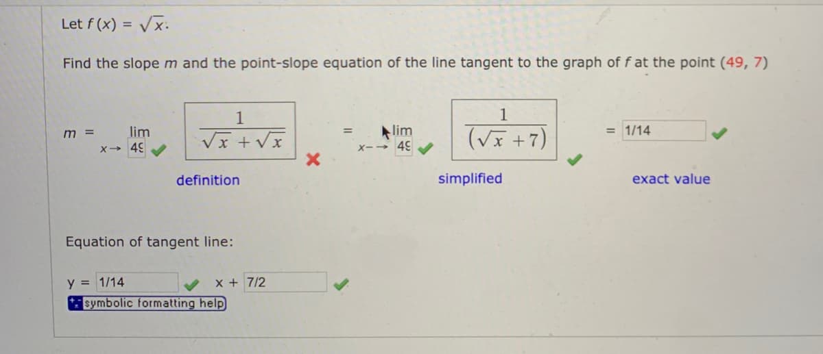 Let f (x) = Vx.
Find the slopem and the point-slope equation of the line tangent to the graph of f at the point (49, 7)
1
1
(Vx +7)
lim
lim
= 1/14
%3D
m =
X- 49
Xー→ 45
definition
simplified
exact value
Equation of tangent line:
y = 1/14
x + 7/2
* symbolic formatting help
