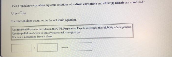 Does a reaction occur when aqueous solutions of sodium carbonate and silver(I) nitrate are combined?
Oyes Ono
If a reaction does occur, write the net ionic equation.
Use the solubility rules provided in the OWL Preparation Page to determine the solubility of compounds.
Use the pull-down boxes to specify states such as (aq) or (s).
If a box is not needed leave it blank.
