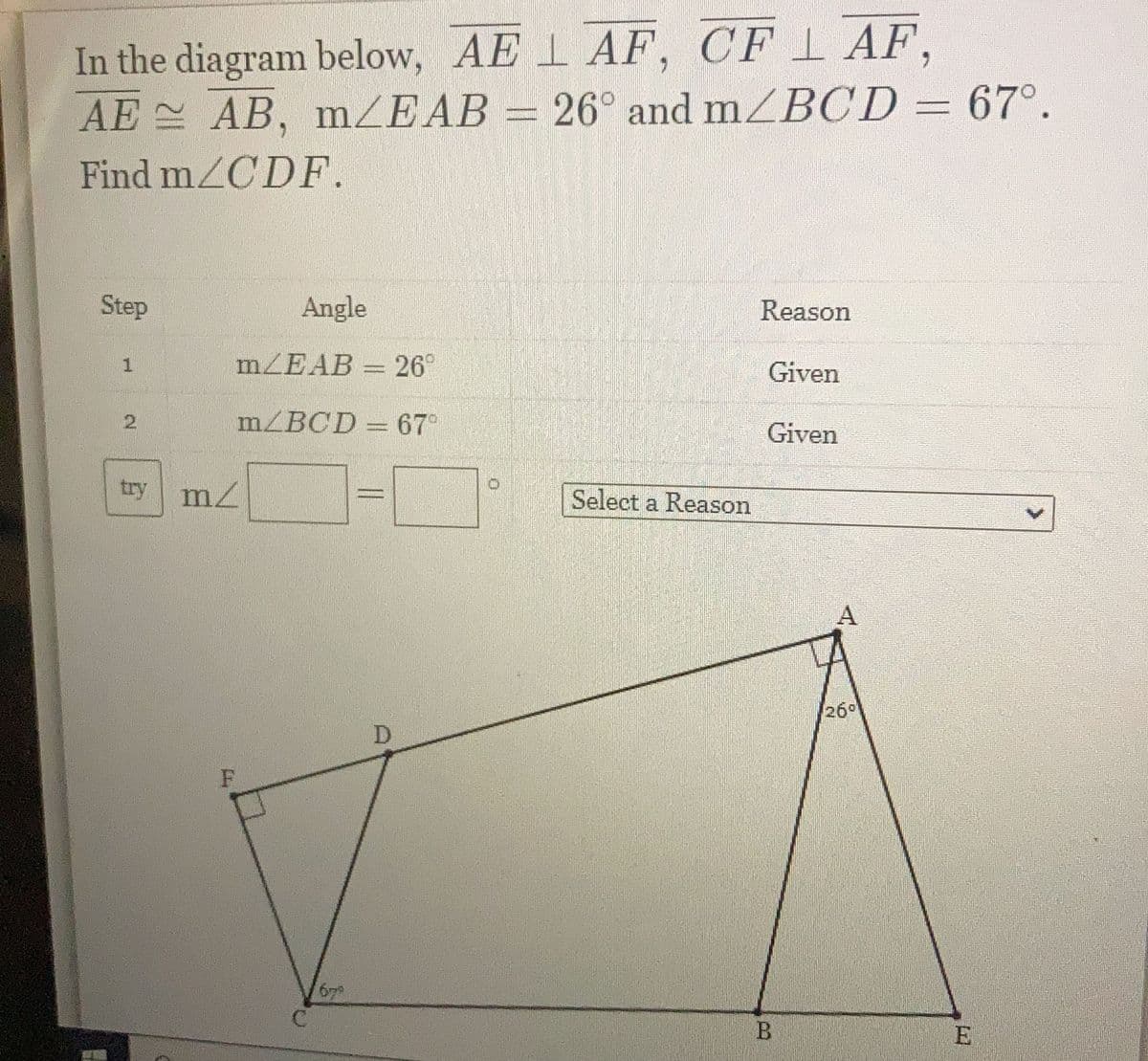 ### Geometry Problem: Calculating `∠CDF`

#### Problem Statement
In the diagram provided:
- \( AE \perp AF \)
- \( CF \perp AF \)
- \( AE \cong AB \)
- \( m\angle EAB = 26^\circ \)
- \( m\angle BCD = 67^\circ \)

Find \( m\angle CDF \).

#### Steps and Given Information
| Step | Angle                     | Reason  |
|------|---------------------------|---------|
| 1    | \(m\angle EAB =  26^\circ\)  | Given   |
| 2    | \(m\angle BCD =  67^\circ\)  | Given   |

\[ \text{try} \quad m\angle\boxed{\phantom{}} = \boxed{\phantom{}}^\circ \quad \text{Select a Reason} \]

#### Diagram Explanation

The diagram is a geometric figure with the following attributes:

- Point \(A\) along the line segment \(AE\).
- Line segment \(AF\) is perpendicular to \(AE\).
- Line segment \(CF\) is perpendicular to \(AF\).
- Line segment \(AE\) is congruent to line segment \(AB\).
- Angle \( \angle EAB \) measures \(26^\circ \).
- Angle \( \angle BCD \) measures \(67^\circ \).

Points \(A\), \(E\), \(B\), \(C\), \(D\), and \(F\) are outlined in a way that forms several right angles and given angle measurements, leading you to deduce various properties of the geometric figure to solve for \( m\angle CDF \).

#### Solving the Problem

The key to solving for \( m\angle CDF \) involves understanding the relationships between the angles in the triangles formed and utilizing the perpendicular and congruent line segments.

### Educational Focus
This problem focuses on concepts such as:
- Perpendicular lines
- Congruency in geometry
- Angle summation and subtraction
- Solving angles in geometric figures

By understanding these elements, students can approach more complex geometric problems with confidence.