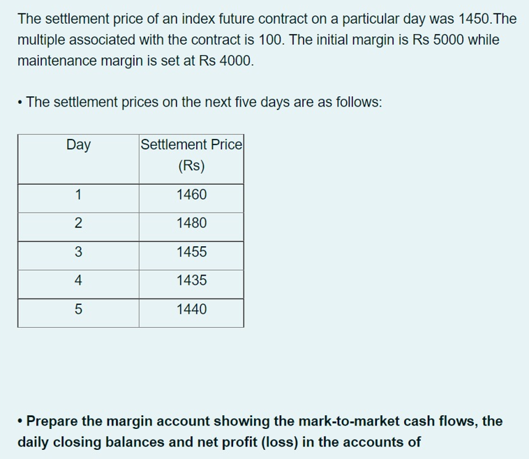 The settlement price of an index future contract on a particular day was 1450.The
multiple associated with the contract is 100. The initial margin is Rs 5000 while
maintenance margin is set at Rs 4000.
• The settlement prices on the next five days are as follows:
Day
Settlement Price
(Rs)
1
1460
2
1480
1455
4
1435
1440
• Prepare the margin account showing the mark-to-market cash flows, the
daily closing balances and net profit (loss) in the accounts of
LO
