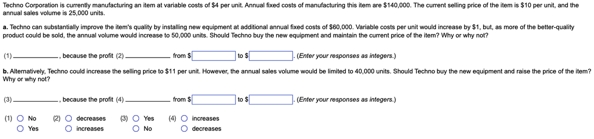 Techno Corporation is currently manufacturing an item at variable costs of $4 per unit. Annual fixed costs of manufacturing this item are $140,000. The current selling price of the item is $10 per unit, and the
annual sales volume is 25,000 units.
a. Techno can substantially improve the item's quality by installing new equipment at additional annual fixed costs of $60,000. Variable costs per unit would increase by $1, but, as more of the better-quality
product could be sold, the annual volume would increase to 50,000 units. Should Techno buy the new equipment and maintain the current price of the item? Why or why not?
(1).
because the profit (2)
from $
to $
(Enter your responses as integers.)
b. Alternatively, Techno could increase the selling price to $11 per unit. However, the annual sales volume would be limited to 40,000 units. Should Techno buy the new equipment and raise the price of the item?
Why or why not?
(3).
(1) ○ No
O Yes
because the profit (4)
00
(2) O decreases
O increases
00
(3) Yes
O No
from $
(4) O
O
increases
decreases
to $
(Enter your responses as integers.)