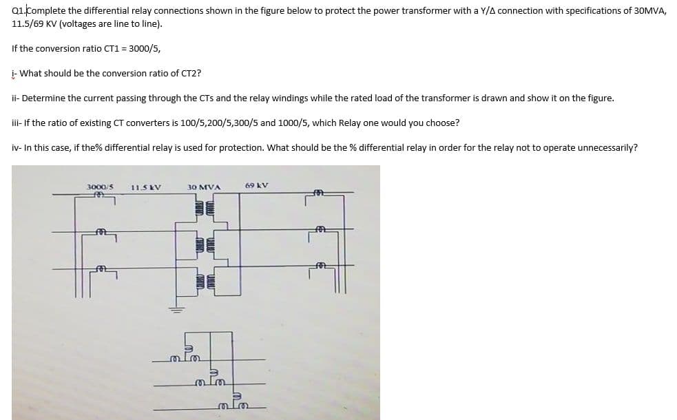 Q1.Complete the differential relay connections shown in the figure below to protect the power transformer with a Y/A connection with specifications of 30MVA,
11.5/69 KV (voltages are line to line).
If the conversion ratio CT1 = 3000/5,
i- What should be the conversion ratio of CT2?
ii- Determine the current passing through the CTs and the relay windings while the rated load of the transformer is drawn and show it on the figure.
iii- If the ratio of existing CT converters is 100/5,200/5,300/5 and 1000/5, which Relay one would you choose?
iv- In this case, if the% differential relay is used for protection. What should be the % differential relay in order for the relay not to operate unnecessarily?
3000/S
11.5 KV
30 MVA
69 kV
