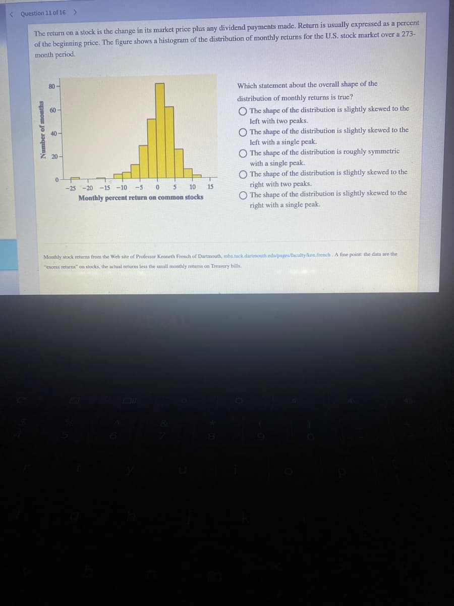 < Question 1l of 16 >
The return on a stock is the change in its market price plus any dividend payments made. Return is usually expressed as a percent
of the beginning price. The figure shows a histogram of the distribution of monthly returns for the U.S. stock market over a 273-
month period.
80 -
Which statement about the overall shape of the
distribution of monthly returns is true?
O The shape of the distribution is slightly skewed to the
left with two peaks.
60-
40 -
O The shape of the distribution is slightly skewed to the
left with a single peak.
O The shape of the distribution is roughly symmetric
with a single peak.
O The shape of the distribution is slightly skewed to the
right with two peaks.
O The shape of the distribution is slightly skewed to the
Z 20 -
-25
-20 -15 -10
-5
10
15
Monthly percent return on common stocks
right with a single peak.
Monthly stock returns from the Web site of Professor Kenneth French of Dartmouth, mba.tuck.dartmouth.edu/pages/faculty/ken.french. A fine point: the data are the
"excess returns" on stocks, the actual returns less the small monthly returns on Treasury bills.
Number of months
